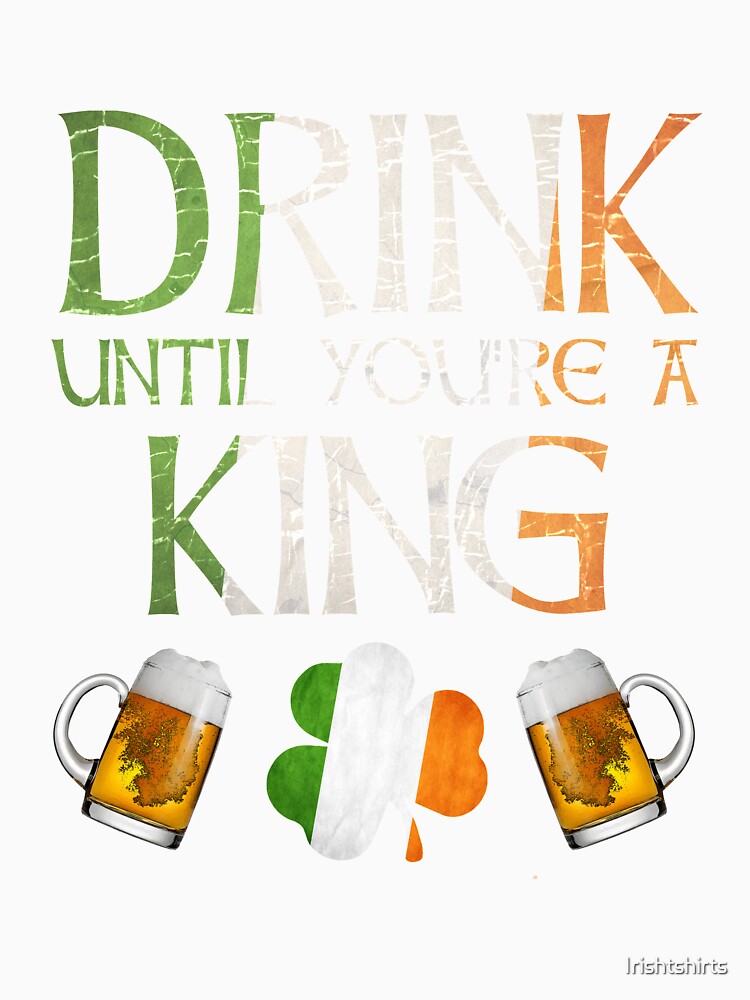 Drink Until You're A King - Gift For King From Ireland by Irishtshirts